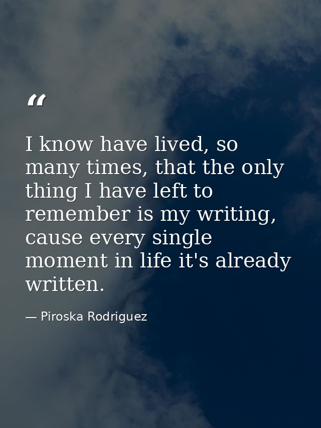 I know have lived, so many times, that the only thing I have left to remember is my writing, cause every single moment i — Piroska Rodriguez