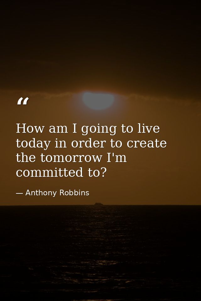 How am I going to live today in order to create the tomorrow I'm committed to? — Anthony Robbins