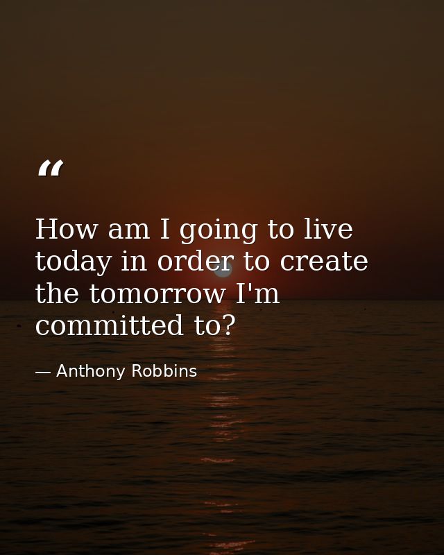How am I going to live today in order to create the tomorrow I'm committed to? — Anthony Robbins