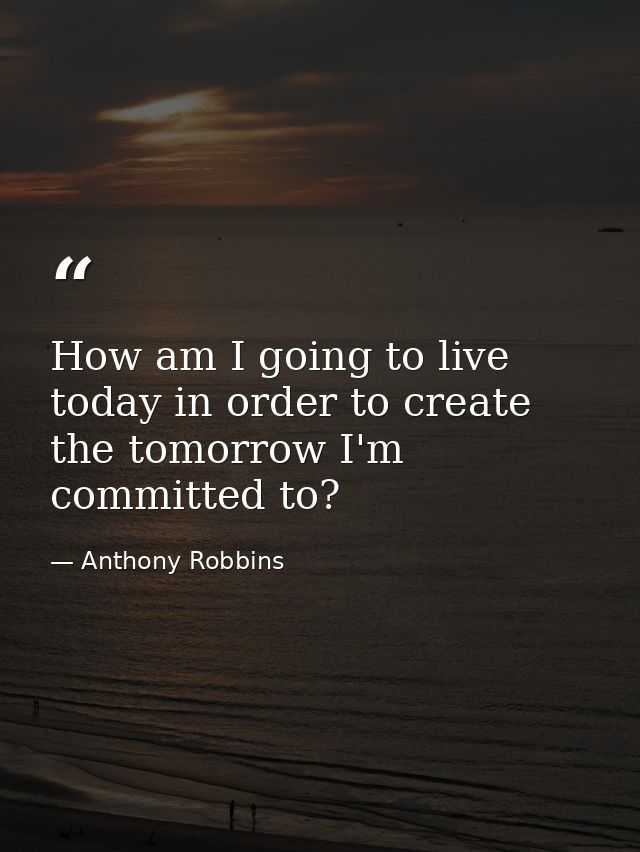 How am I going to live today in order to create the tomorrow I'm committed to? — Anthony Robbins
