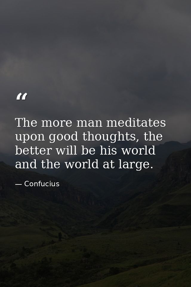 The more man meditates upon good thoughts, the better will be his world and the world at large. — Confucius
