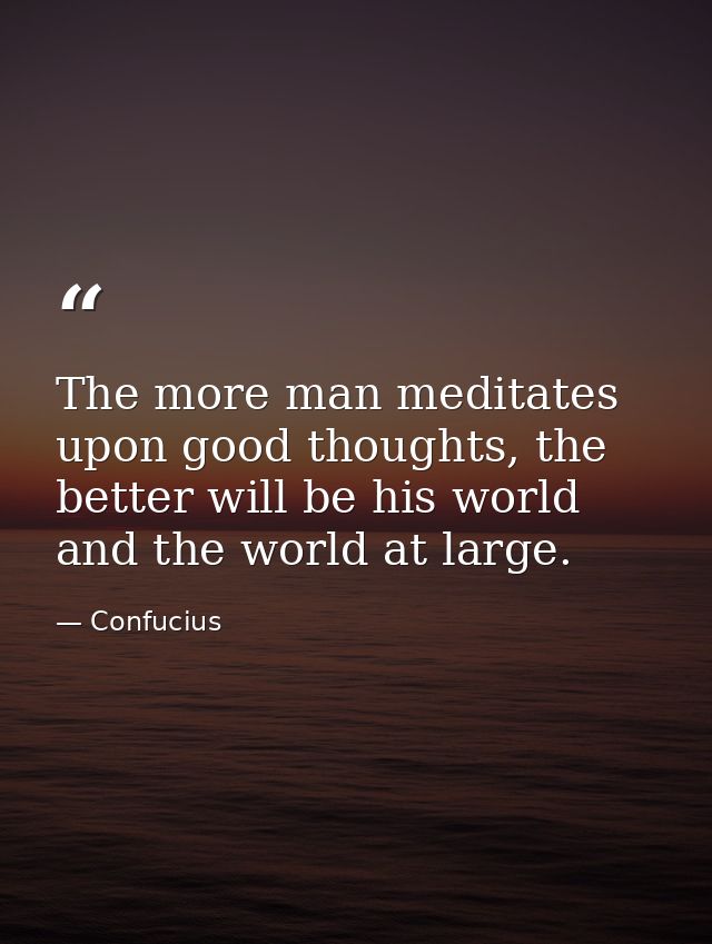 The more man meditates upon good thoughts, the better will be his world and the world at large. — Confucius