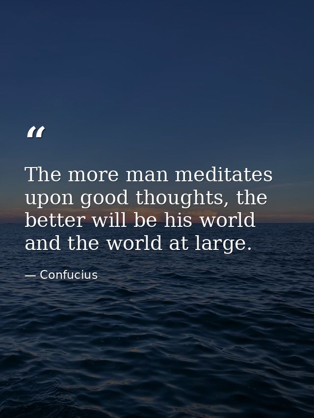 The more man meditates upon good thoughts, the better will be his world and the world at large. — Confucius