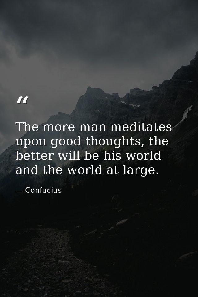 The more man meditates upon good thoughts, the better will be his world and the world at large. — Confucius