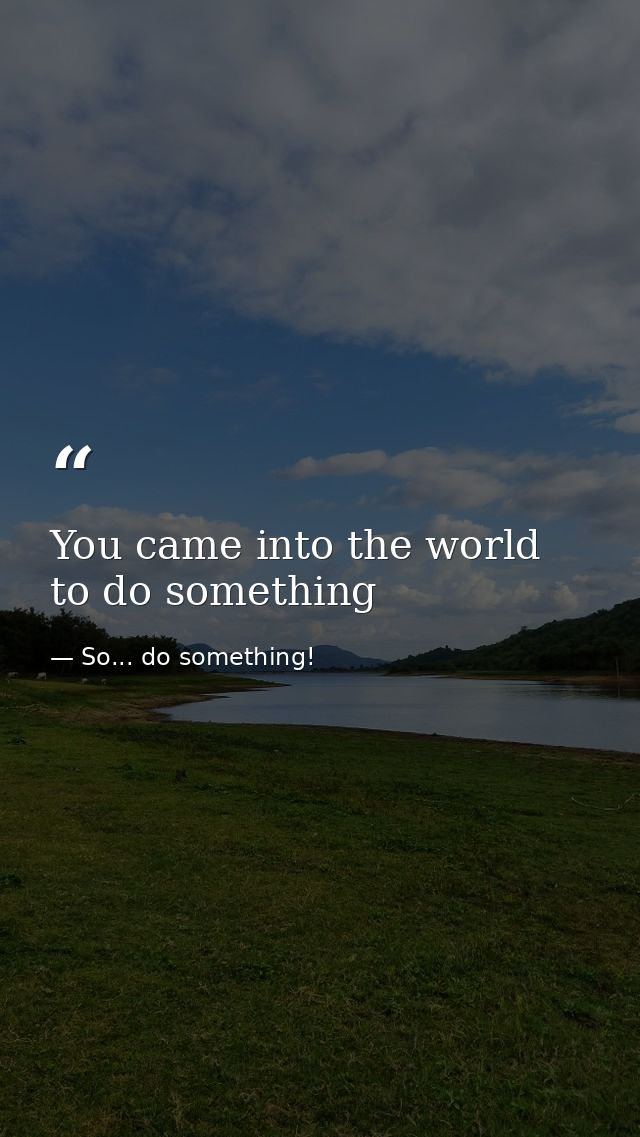 You came into the world to do something — So... do something!