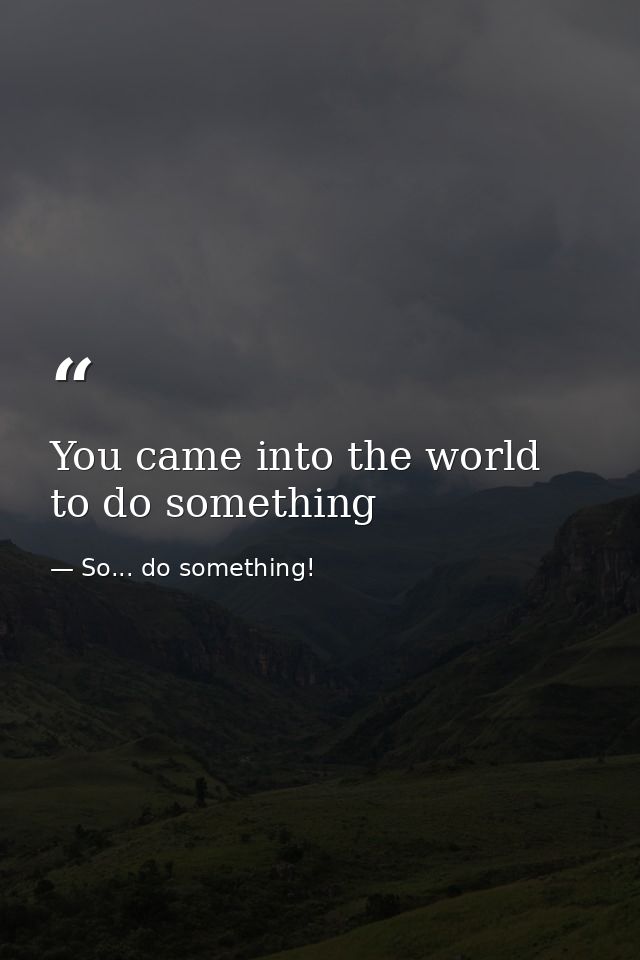 You came into the world to do something — So... do something!