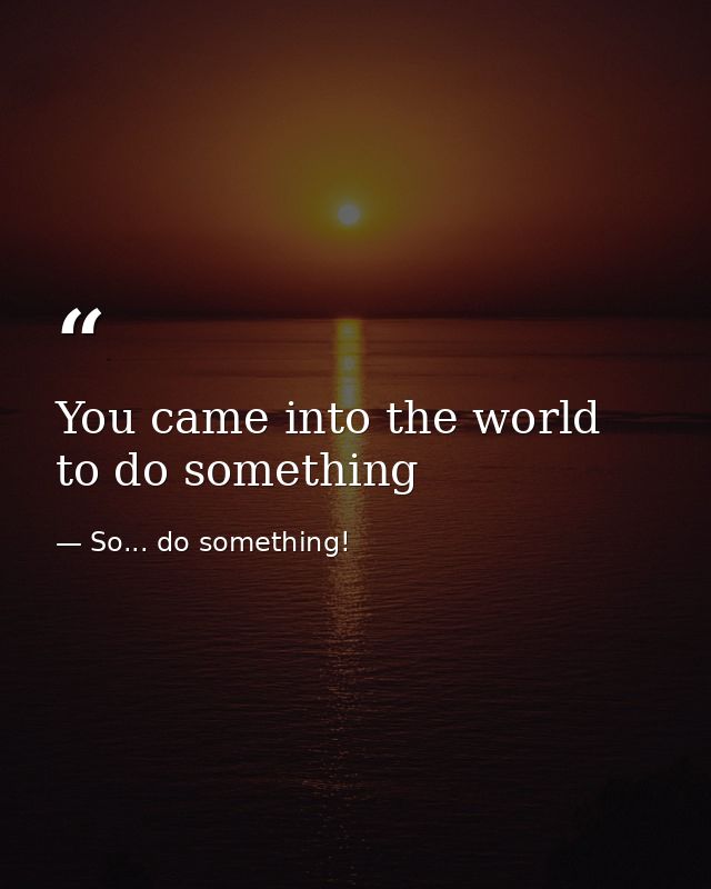 You came into the world to do something — So... do something!