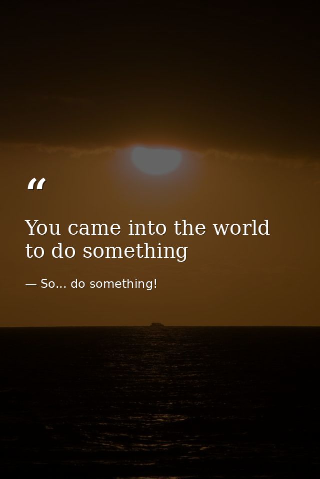You came into the world to do something — So... do something!