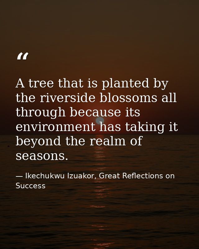 A tree that is planted by the riverside blossoms all through because its environment has taking it beyond the realm of s — Ikechukwu Izuakor, Great Reflections on Success