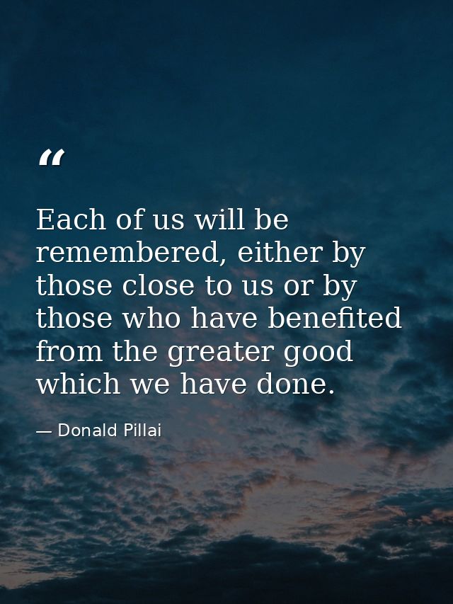 Each of us will be remembered, either by those close to us or by those who have benefited from the greater good which we — Donald Pillai