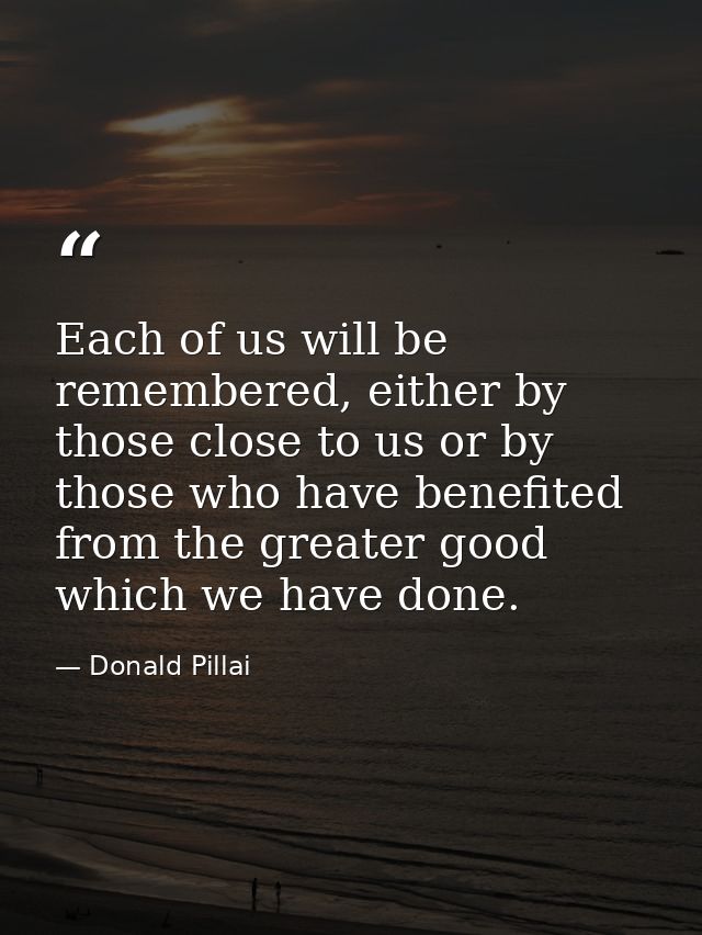 Each of us will be remembered, either by those close to us or by those who have benefited from the greater good which we — Donald Pillai