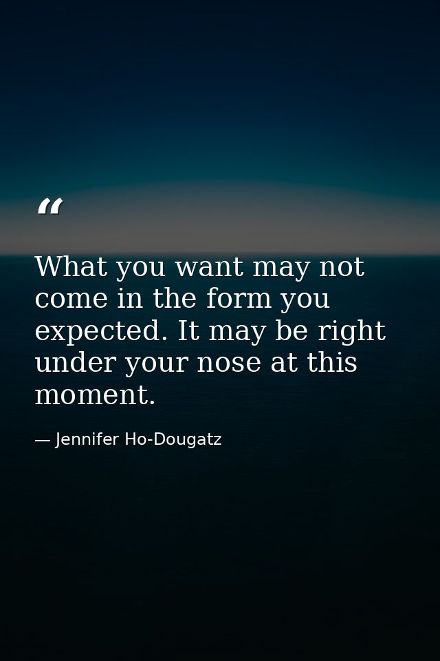 What you want may not come in the form you expected. It may be right under your nose at this moment. — Jennifer Ho-Dougatz
