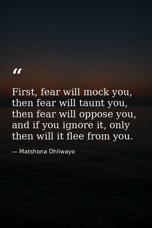 First, fear will mock you, then fear will taunt you, then fear will oppose you, and if you ignore it, only then will it  — Matshona Dhliwayo