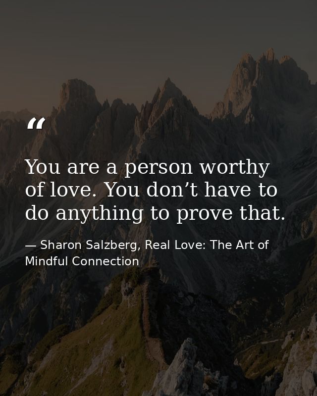 You are a person worthy of love. You don’t have to do anything to prove that. — Sharon Salzberg, Real Love: The Art of Mindful Connection