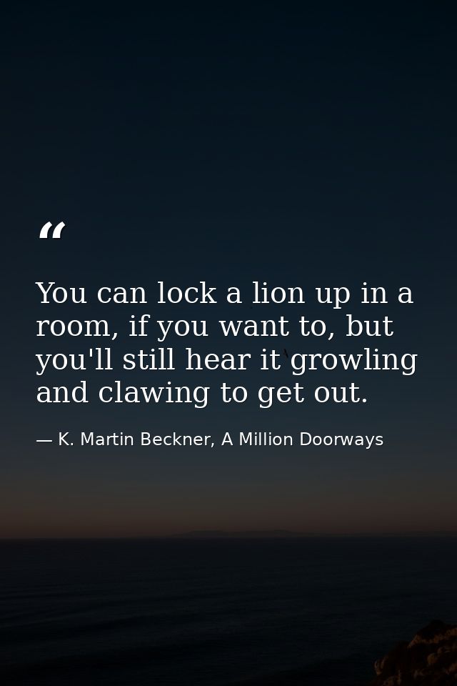 You can lock a lion up in a room, if you want to, but you'll still hear it growling and clawing to get out. — K. Martin Beckner, A Million Doorways