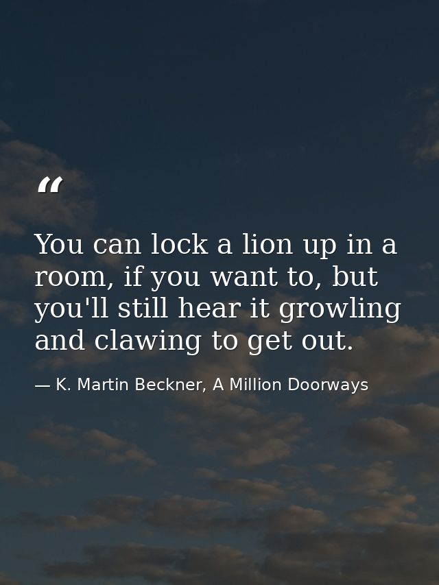 You can lock a lion up in a room, if you want to, but you'll still hear it growling and clawing to get out. — K. Martin Beckner, A Million Doorways