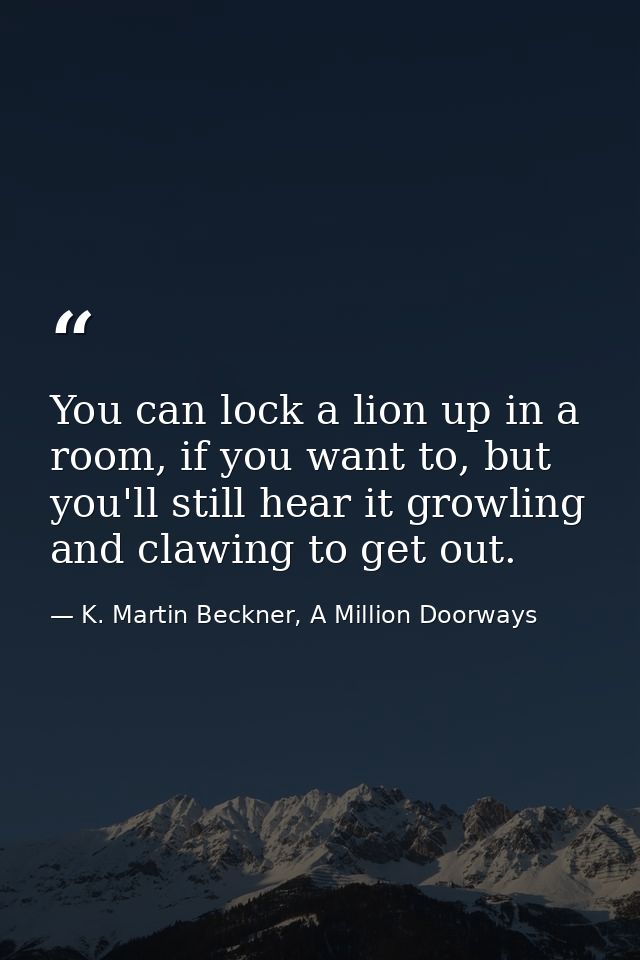 You can lock a lion up in a room, if you want to, but you'll still hear it growling and clawing to get out. — K. Martin Beckner, A Million Doorways