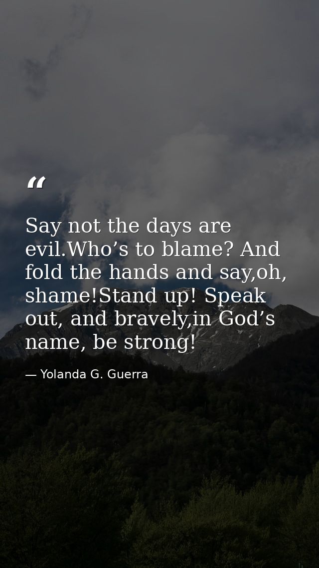 Say not the days are evil.Who’s to blame? And fold the hands and say,oh, shame!Stand up! Speak out, and bravely,in God’s — Yolanda G. Guerra