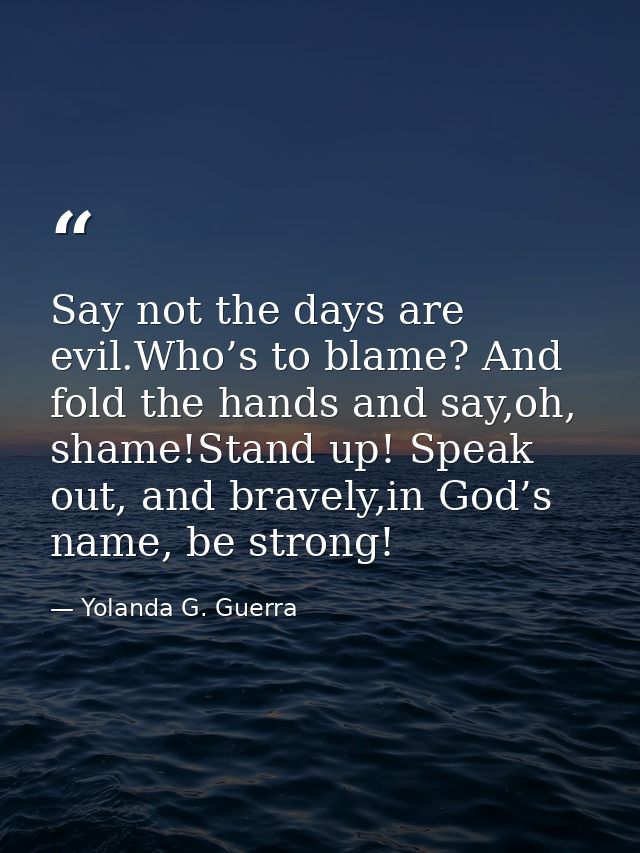Say not the days are evil.Who’s to blame? And fold the hands and say,oh, shame!Stand up! Speak out, and bravely,in God’s — Yolanda G. Guerra