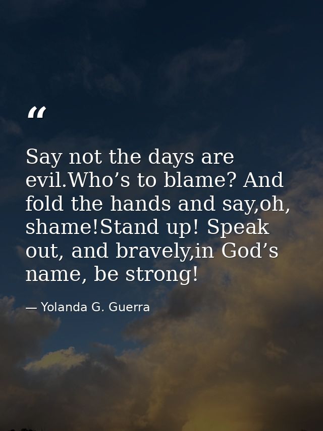 Say not the days are evil.Who’s to blame? And fold the hands and say,oh, shame!Stand up! Speak out, and bravely,in God’s — Yolanda G. Guerra