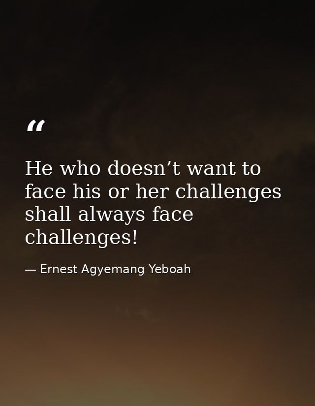 He who doesn’t want to face his or her challenges shall always face challenges! — Ernest Agyemang Yeboah