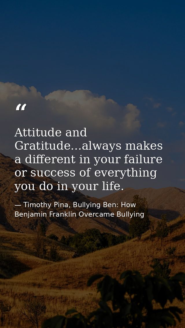 Attitude and Gratitude...always makes a different in your failure or success of everything you do in your life. — Timothy Pina, Bullying Ben: How Benjamin Franklin Overcame Bullying