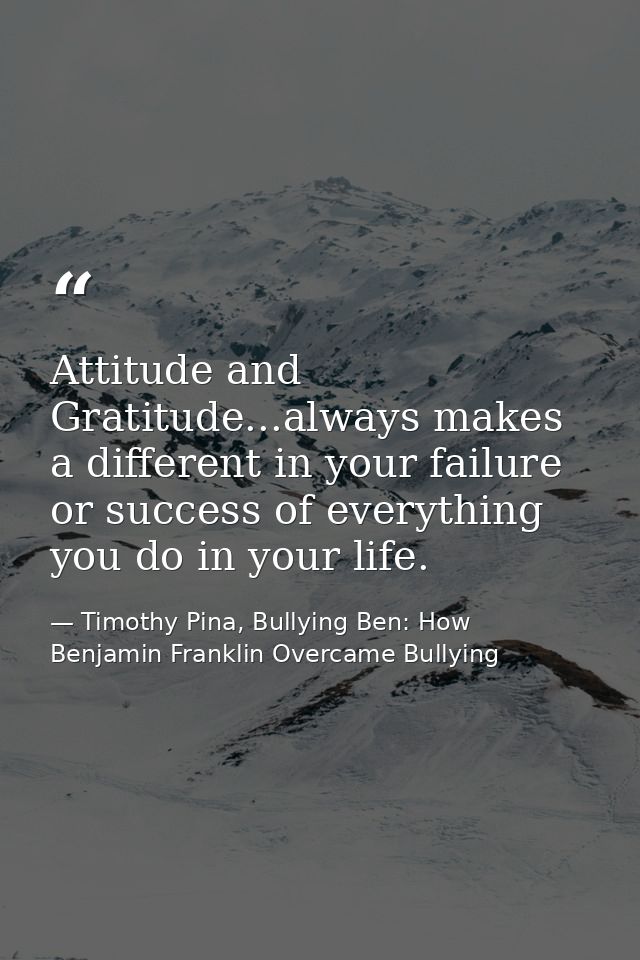 Attitude and Gratitude...always makes a different in your failure or success of everything you do in your life. — Timothy Pina, Bullying Ben: How Benjamin Franklin Overcame Bullying