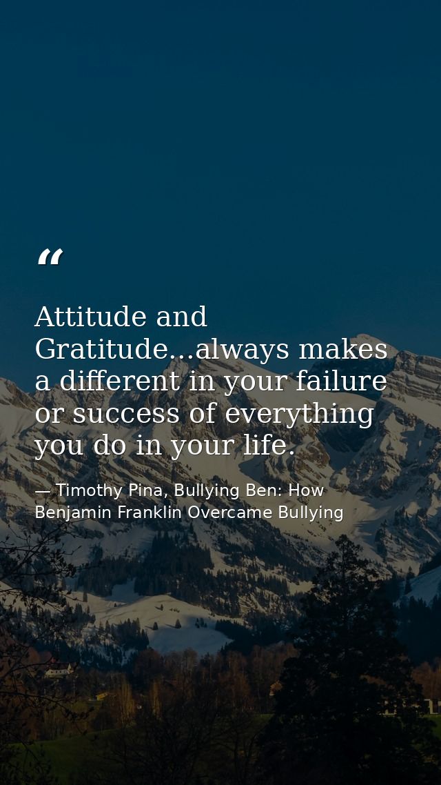 Attitude and Gratitude...always makes a different in your failure or success of everything you do in your life. — Timothy Pina, Bullying Ben: How Benjamin Franklin Overcame Bullying