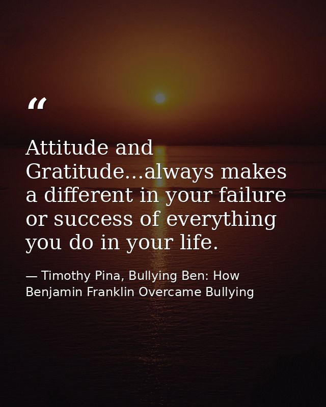 Attitude and Gratitude...always makes a different in your failure or success of everything you do in your life. — Timothy Pina, Bullying Ben: How Benjamin Franklin Overcame Bullying