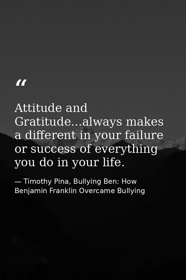 Attitude and Gratitude...always makes a different in your failure or success of everything you do in your life. — Timothy Pina, Bullying Ben: How Benjamin Franklin Overcame Bullying