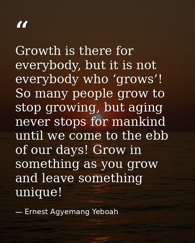 Growth is there for everybody, but it is not everybody who ‘grows’! So many people grow to stop growing, but aging never — Ernest Agyemang Yeboah