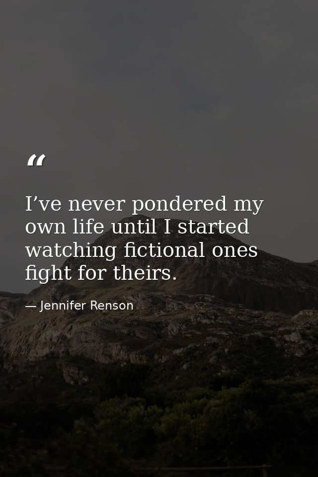 I’ve never pondered my own life until I started watching fictional ones fight for theirs. — Jennifer Renson