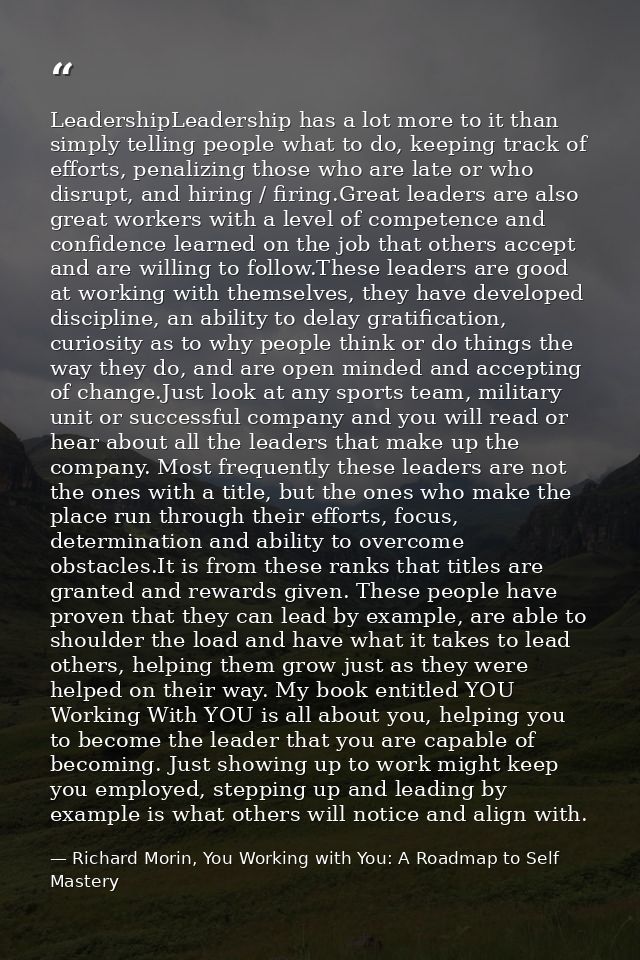 LeadershipLeadership has a lot more to it than simply telling people what to do, keeping track of efforts, penalizing th — Richard Morin, You Working with You: A Roadmap to Self Mastery