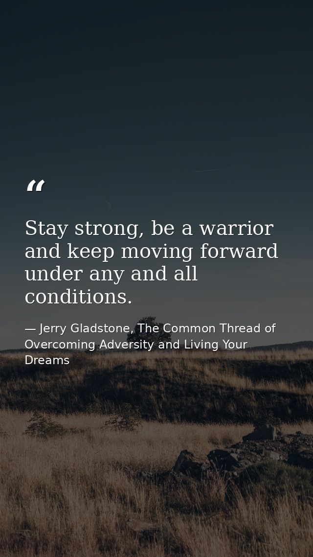 Stay strong, be a warrior and keep moving forward under any and all conditions. — Jerry Gladstone, The Common Thread of Overcoming Adversity and Living Your Dreams