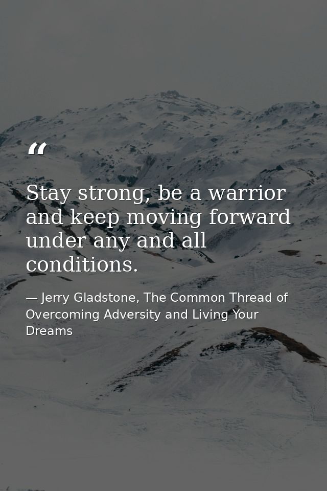 Stay strong, be a warrior and keep moving forward under any and all conditions. — Jerry Gladstone, The Common Thread of Overcoming Adversity and Living Your Dreams