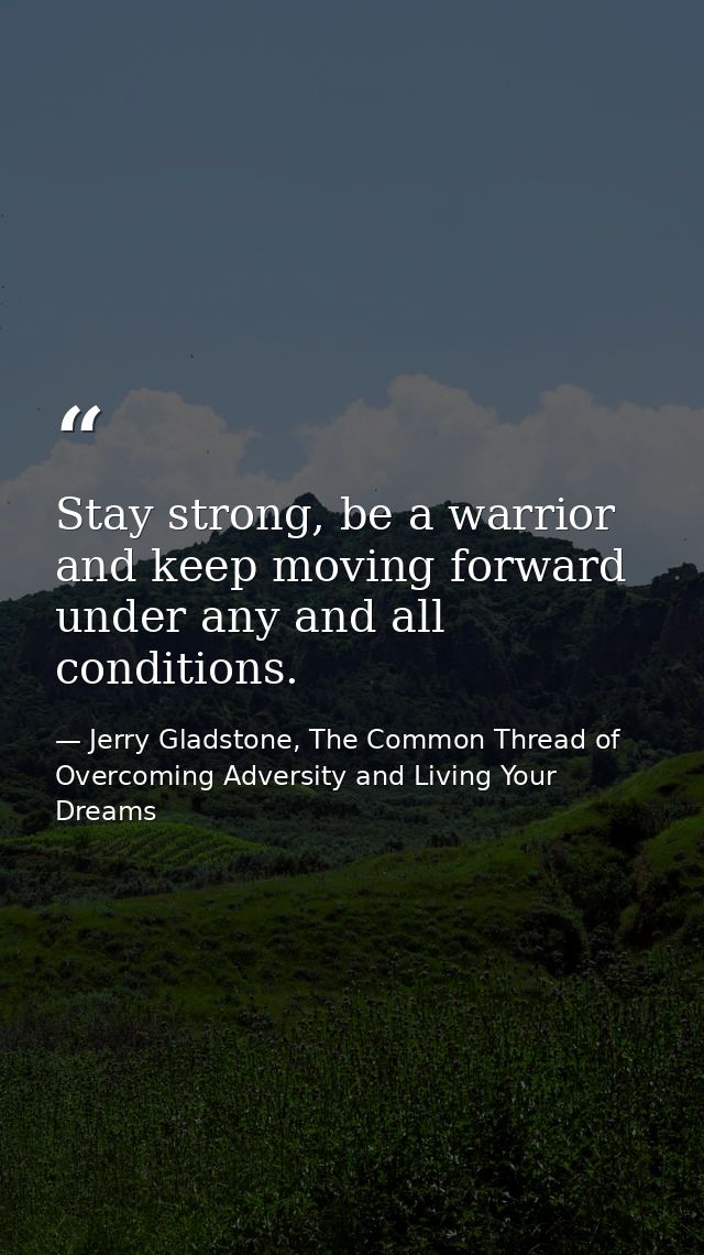Stay strong, be a warrior and keep moving forward under any and all conditions. — Jerry Gladstone, The Common Thread of Overcoming Adversity and Living Your Dreams