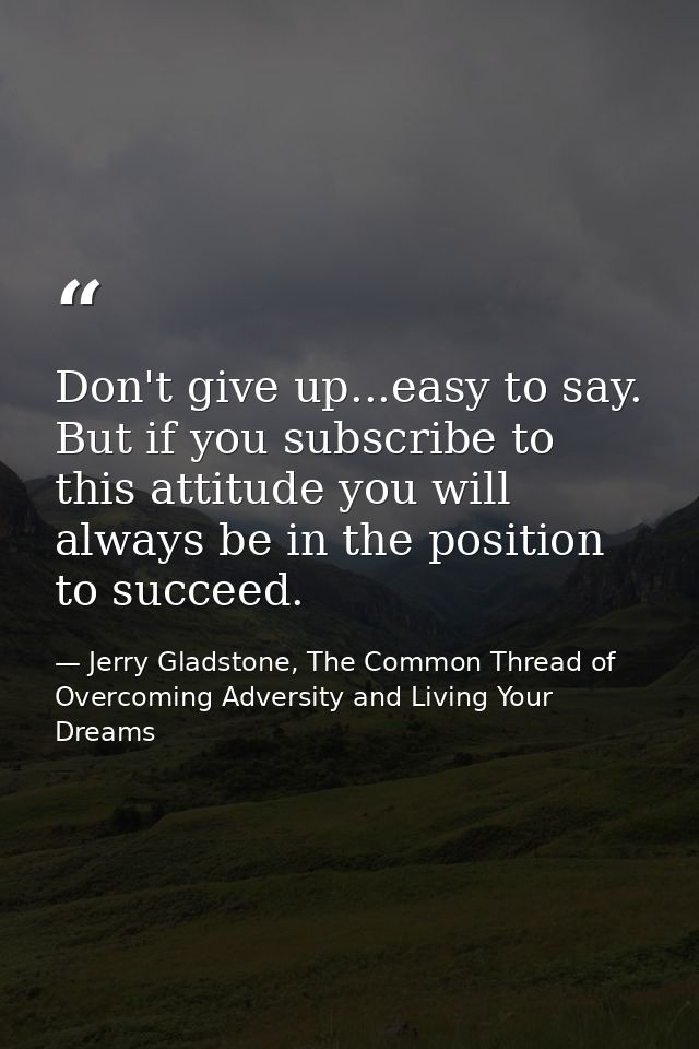 Don't give up...easy to say. But if you subscribe to this attitude you will always be in the position to succeed. — Jerry Gladstone, The Common Thread of Overcoming Adversity and Living Your Dreams