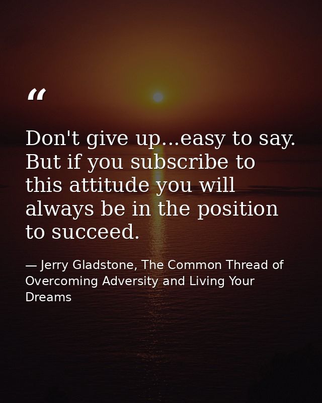 Don't give up...easy to say. But if you subscribe to this attitude you will always be in the position to succeed. — Jerry Gladstone, The Common Thread of Overcoming Adversity and Living Your Dreams