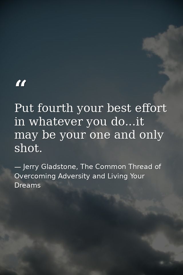 Put fourth your best effort in whatever you do...it may be your one and only shot. — Jerry Gladstone, The Common Thread of Overcoming Adversity and Living Your Dreams