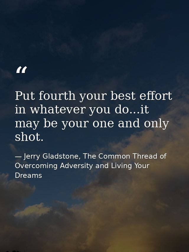Put fourth your best effort in whatever you do...it may be your one and only shot. — Jerry Gladstone, The Common Thread of Overcoming Adversity and Living Your Dreams