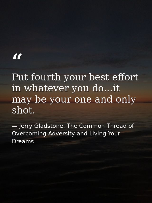 Put fourth your best effort in whatever you do...it may be your one and only shot. — Jerry Gladstone, The Common Thread of Overcoming Adversity and Living Your Dreams