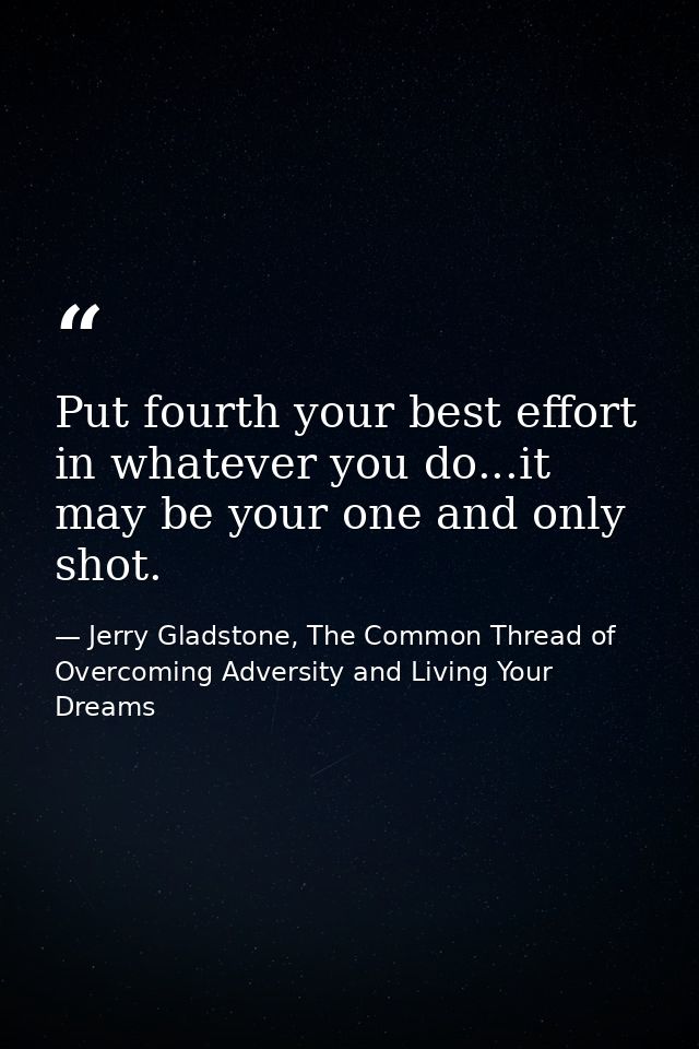 Put fourth your best effort in whatever you do...it may be your one and only shot. — Jerry Gladstone, The Common Thread of Overcoming Adversity and Living Your Dreams