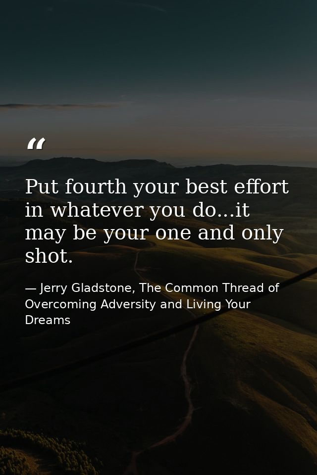 Put fourth your best effort in whatever you do...it may be your one and only shot. — Jerry Gladstone, The Common Thread of Overcoming Adversity and Living Your Dreams