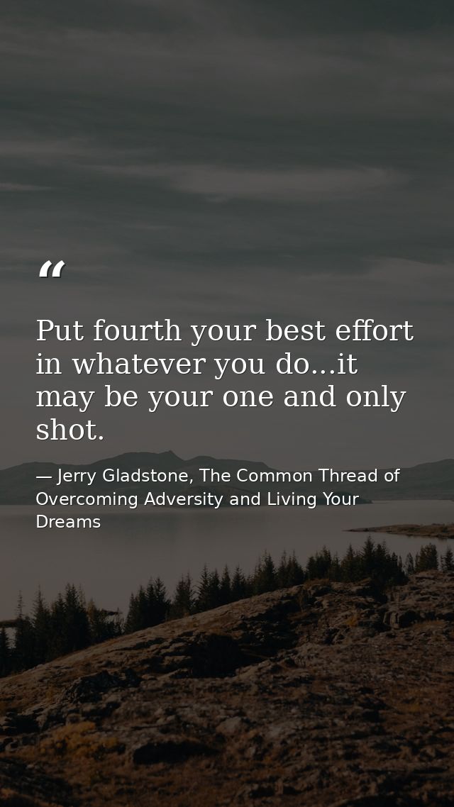 Put fourth your best effort in whatever you do...it may be your one and only shot. — Jerry Gladstone, The Common Thread of Overcoming Adversity and Living Your Dreams
