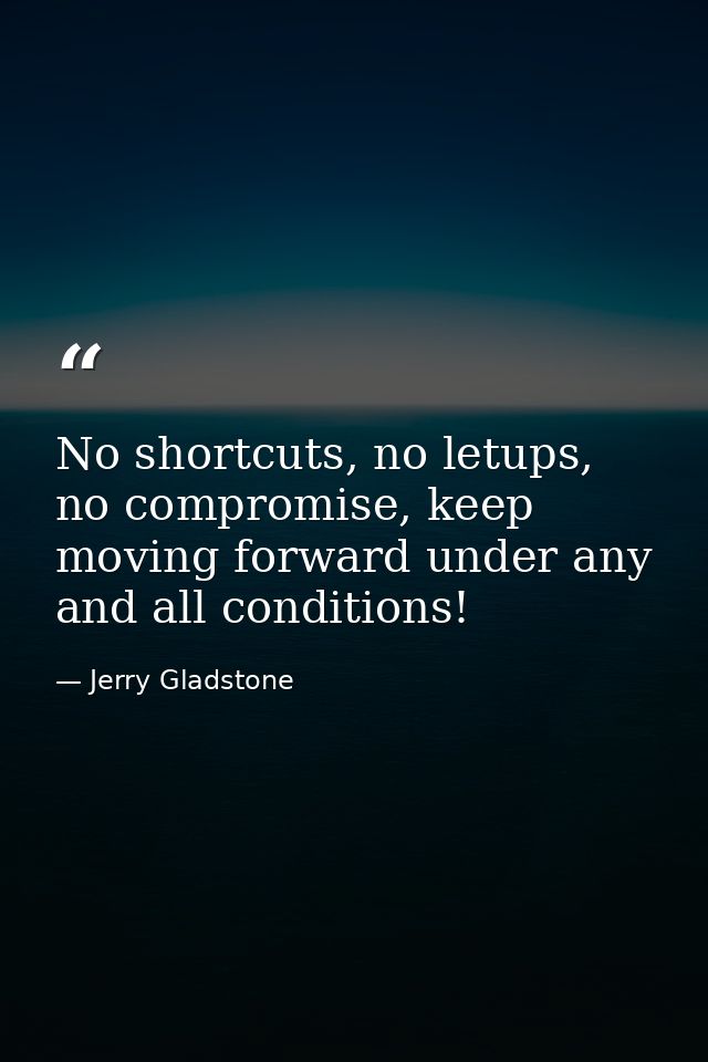 No shortcuts, no letups, no compromise, keep moving forward under any and all conditions! — Jerry Gladstone