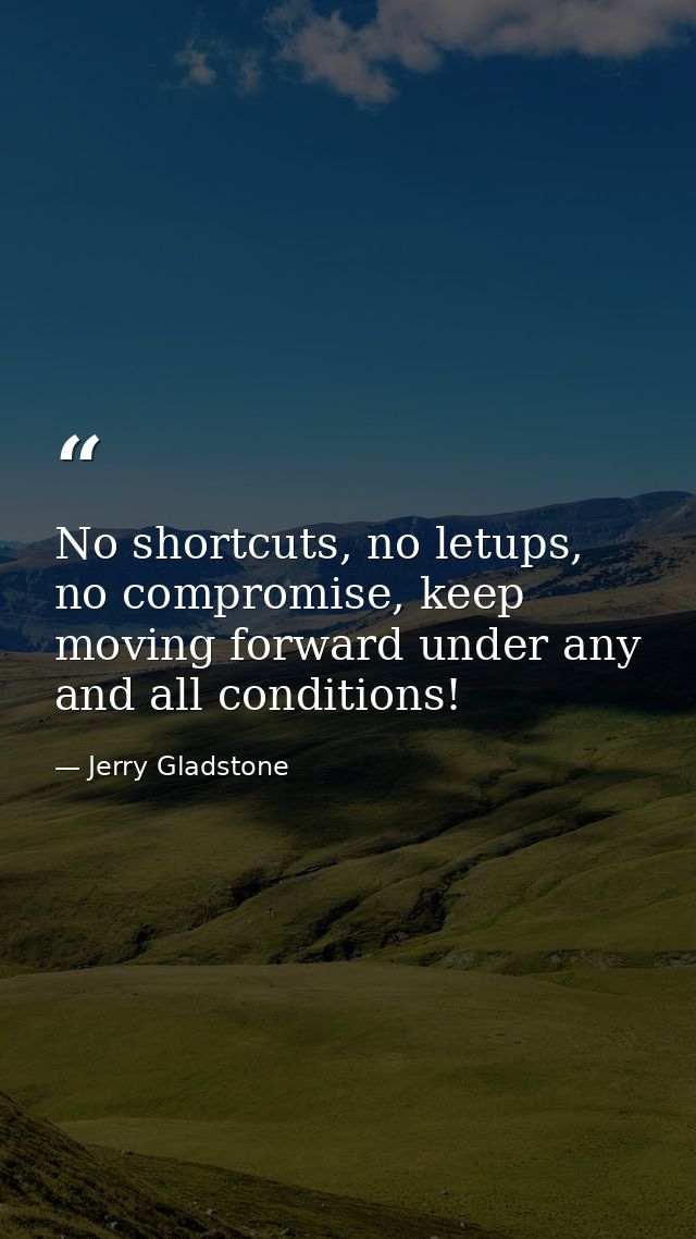 No shortcuts, no letups, no compromise, keep moving forward under any and all conditions! — Jerry Gladstone