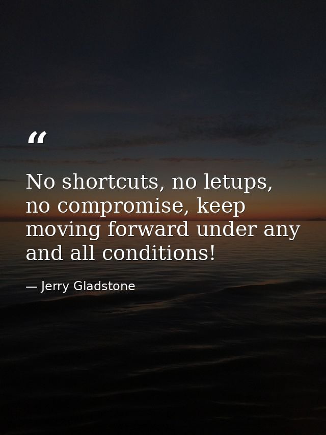 No shortcuts, no letups, no compromise, keep moving forward under any and all conditions! — Jerry Gladstone