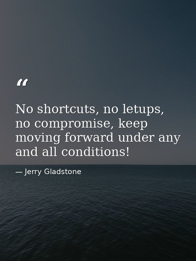 No shortcuts, no letups, no compromise, keep moving forward under any and all conditions! — Jerry Gladstone