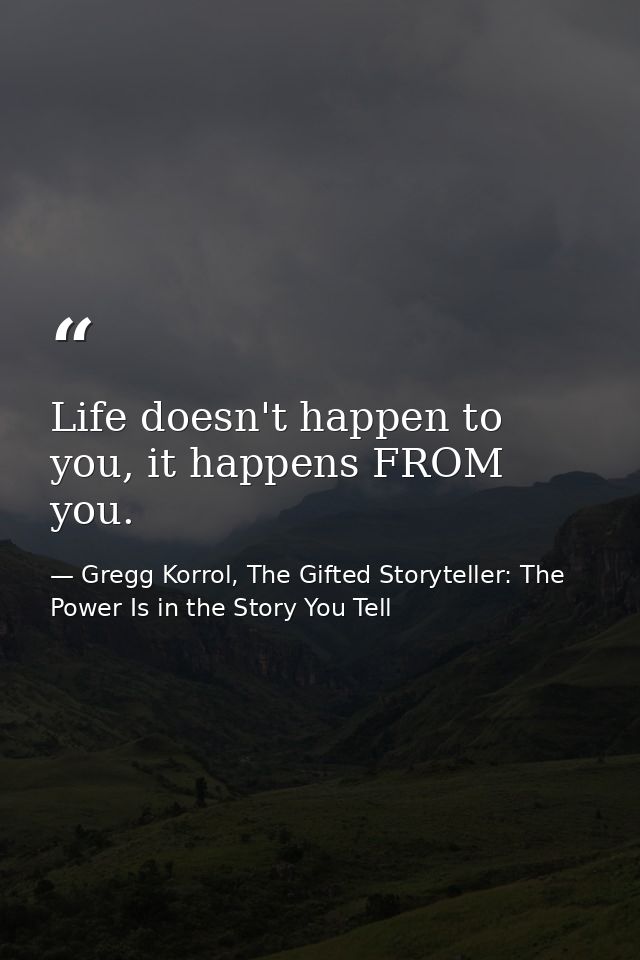 Life doesn't happen to you, it happens FROM you. — Gregg Korrol, The Gifted Storyteller: The Power Is in the Story You Tell