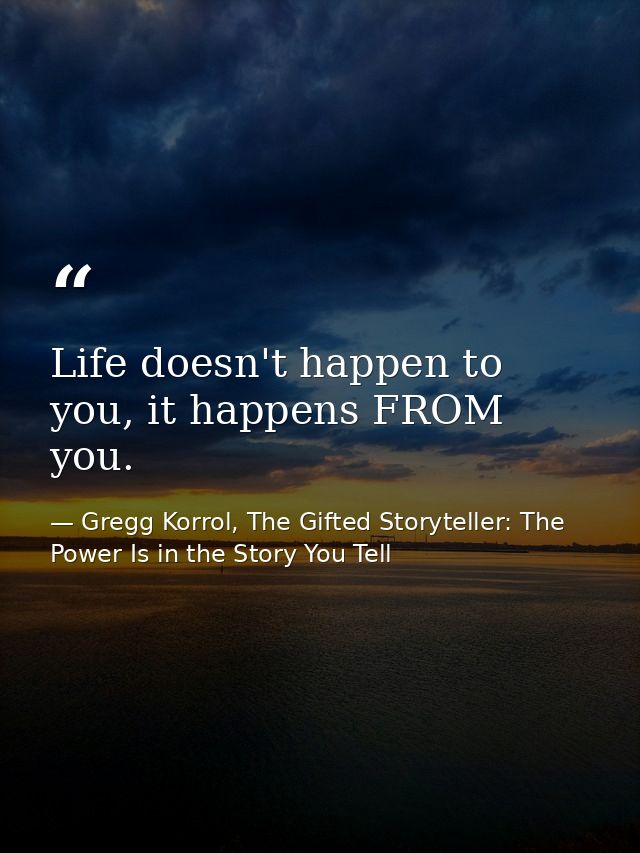 Life doesn't happen to you, it happens FROM you. — Gregg Korrol, The Gifted Storyteller: The Power Is in the Story You Tell